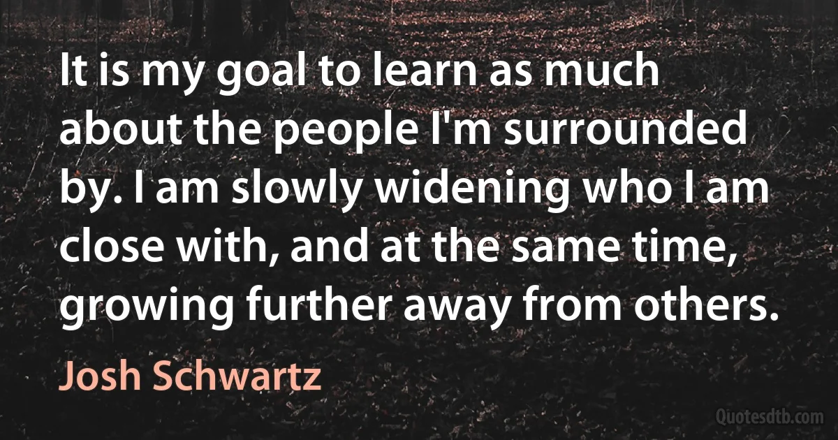 It is my goal to learn as much about the people I'm surrounded by. I am slowly widening who I am close with, and at the same time, growing further away from others. (Josh Schwartz)