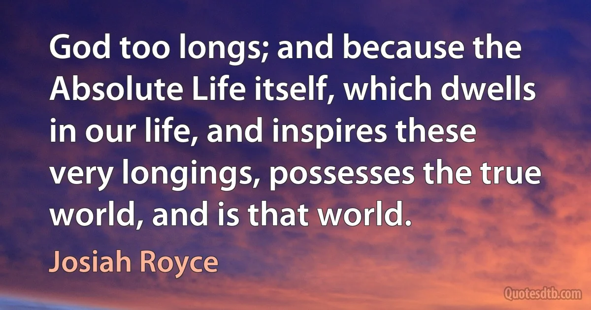 God too longs; and because the Absolute Life itself, which dwells in our life, and inspires these very longings, possesses the true world, and is that world. (Josiah Royce)