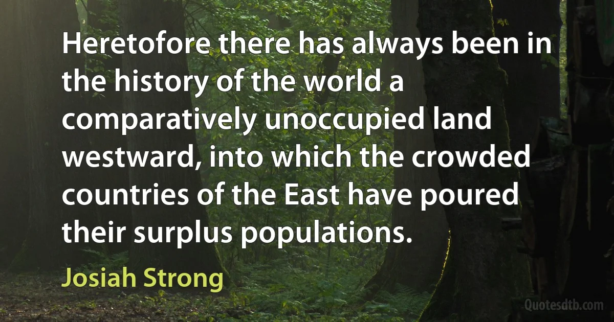 Heretofore there has always been in the history of the world a comparatively unoccupied land westward, into which the crowded countries of the East have poured their surplus populations. (Josiah Strong)