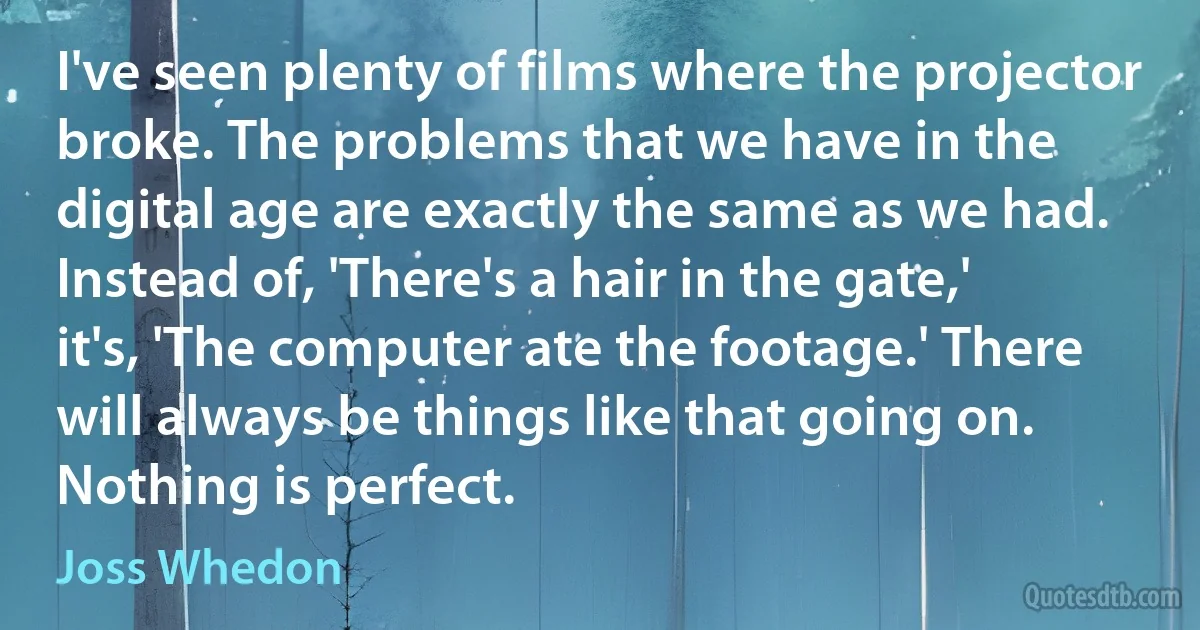 I've seen plenty of films where the projector broke. The problems that we have in the digital age are exactly the same as we had. Instead of, 'There's a hair in the gate,' it's, 'The computer ate the footage.' There will always be things like that going on. Nothing is perfect. (Joss Whedon)