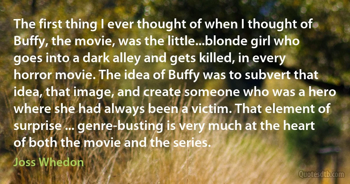 The first thing I ever thought of when I thought of Buffy, the movie, was the little...blonde girl who goes into a dark alley and gets killed, in every horror movie. The idea of Buffy was to subvert that idea, that image, and create someone who was a hero where she had always been a victim. That element of surprise ... genre-busting is very much at the heart of both the movie and the series. (Joss Whedon)