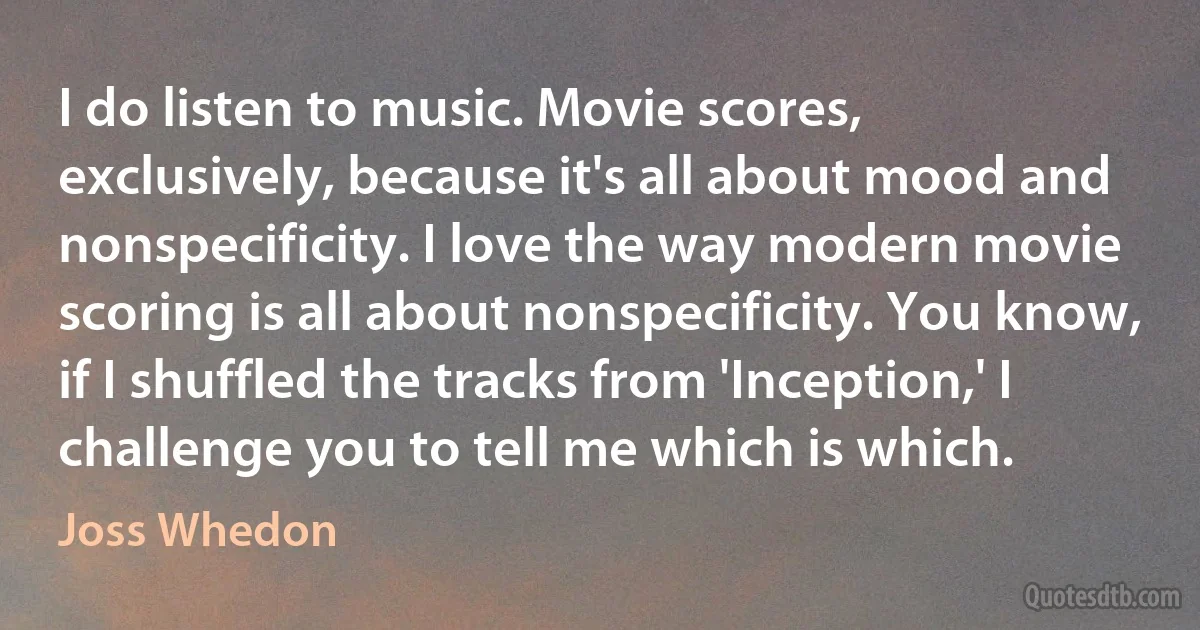 I do listen to music. Movie scores, exclusively, because it's all about mood and nonspecificity. I love the way modern movie scoring is all about nonspecificity. You know, if I shuffled the tracks from 'Inception,' I challenge you to tell me which is which. (Joss Whedon)