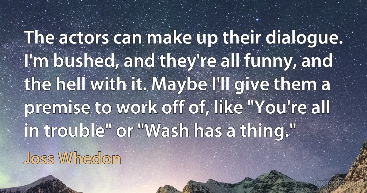 The actors can make up their dialogue. I'm bushed, and they're all funny, and the hell with it. Maybe I'll give them a premise to work off of, like "You're all in trouble" or "Wash has a thing." (Joss Whedon)