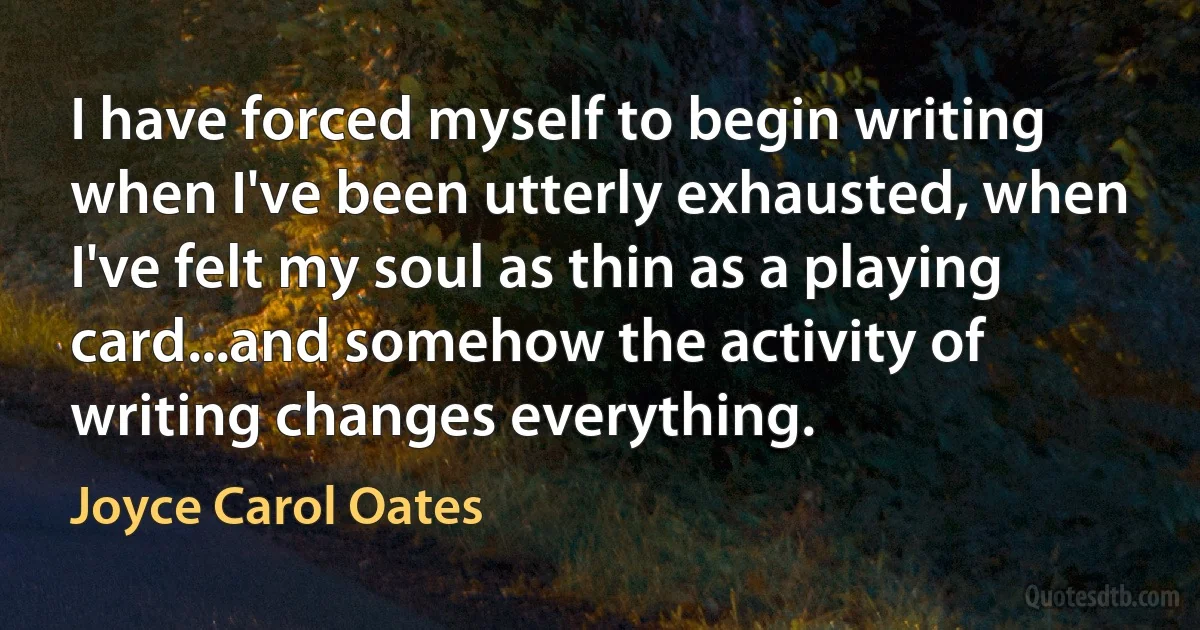 I have forced myself to begin writing when I've been utterly exhausted, when I've felt my soul as thin as a playing card...and somehow the activity of writing changes everything. (Joyce Carol Oates)