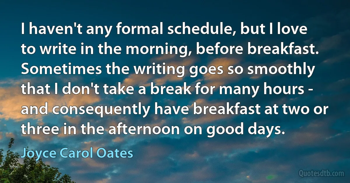 I haven't any formal schedule, but I love to write in the morning, before breakfast. Sometimes the writing goes so smoothly that I don't take a break for many hours - and consequently have breakfast at two or three in the afternoon on good days. (Joyce Carol Oates)