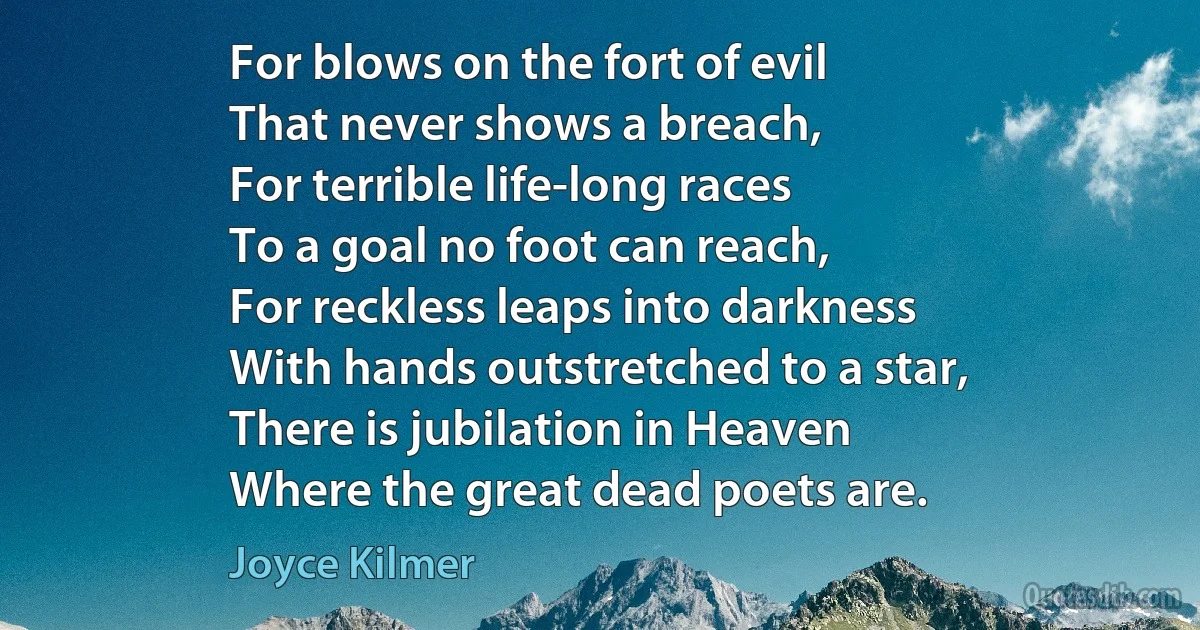 For blows on the fort of evil
That never shows a breach,
For terrible life-long races
To a goal no foot can reach,
For reckless leaps into darkness
With hands outstretched to a star,
There is jubilation in Heaven
Where the great dead poets are. (Joyce Kilmer)