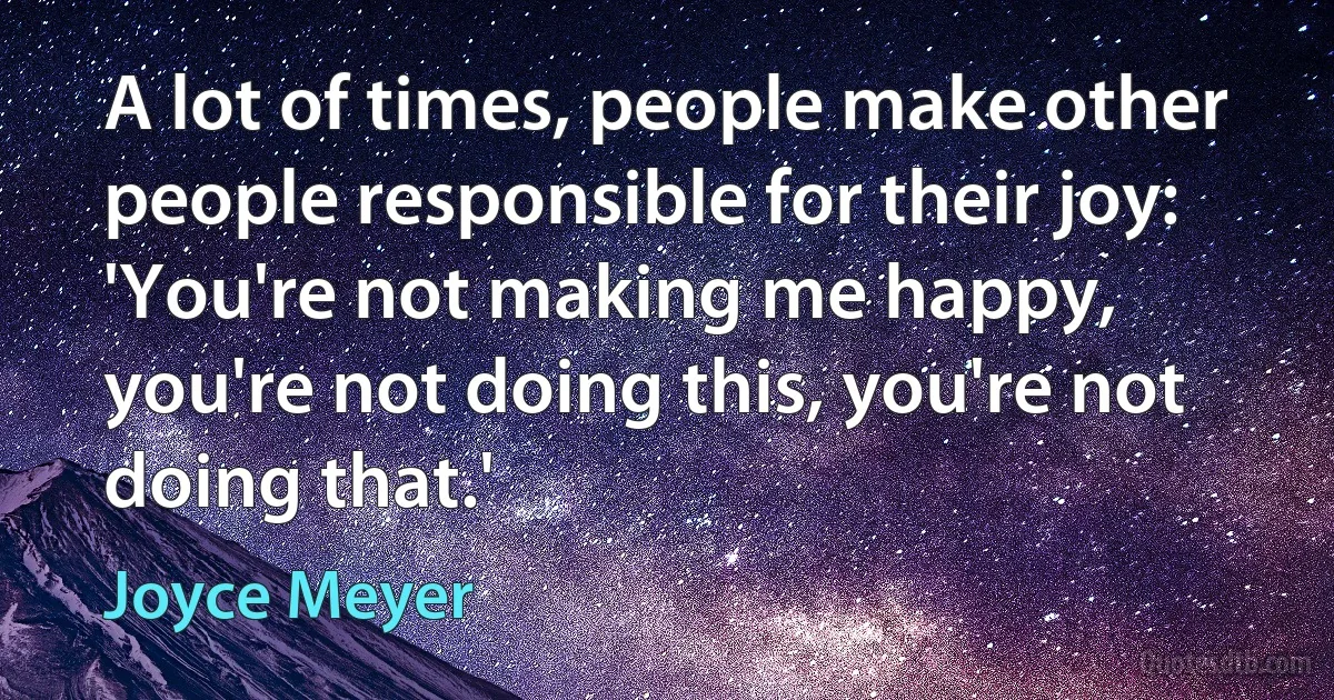 A lot of times, people make other people responsible for their joy: 'You're not making me happy, you're not doing this, you're not doing that.' (Joyce Meyer)