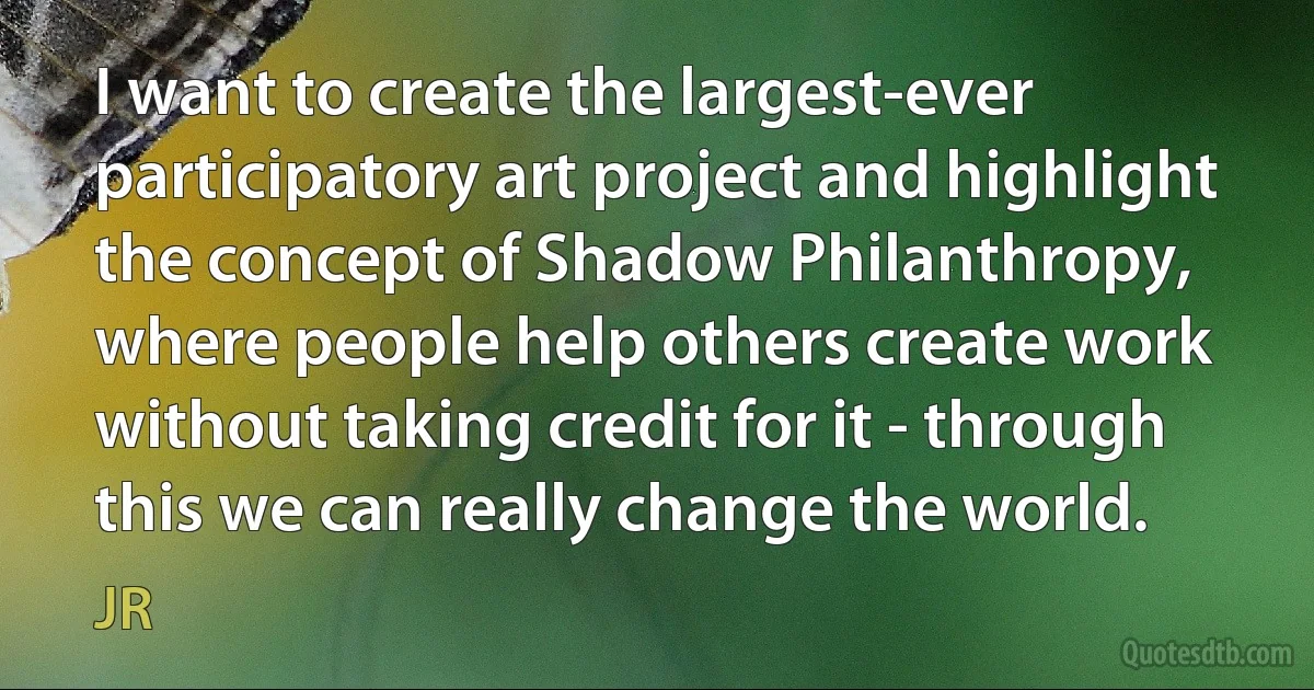 I want to create the largest-ever participatory art project and highlight the concept of Shadow Philanthropy, where people help others create work without taking credit for it - through this we can really change the world. (JR)