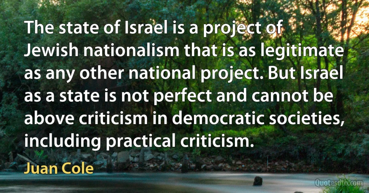 The state of Israel is a project of Jewish nationalism that is as legitimate as any other national project. But Israel as a state is not perfect and cannot be above criticism in democratic societies, including practical criticism. (Juan Cole)