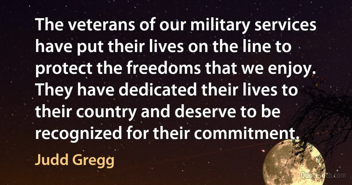 The veterans of our military services have put their lives on the line to protect the freedoms that we enjoy. They have dedicated their lives to their country and deserve to be recognized for their commitment. (Judd Gregg)