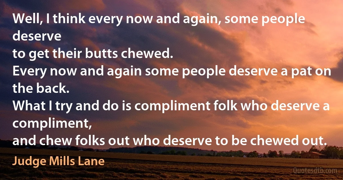 Well, I think every now and again, some people deserve
to get their butts chewed.
Every now and again some people deserve a pat on the back.
What I try and do is compliment folk who deserve a compliment,
and chew folks out who deserve to be chewed out. (Judge Mills Lane)