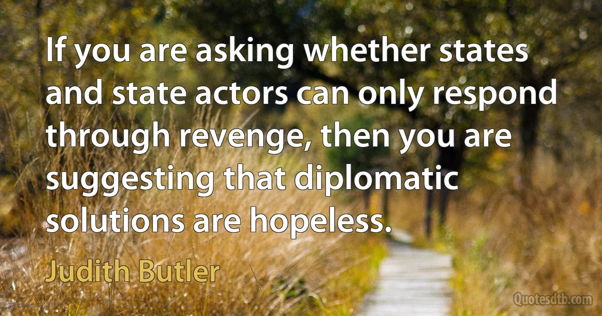 If you are asking whether states and state actors can only respond through revenge, then you are suggesting that diplomatic solutions are hopeless. (Judith Butler)