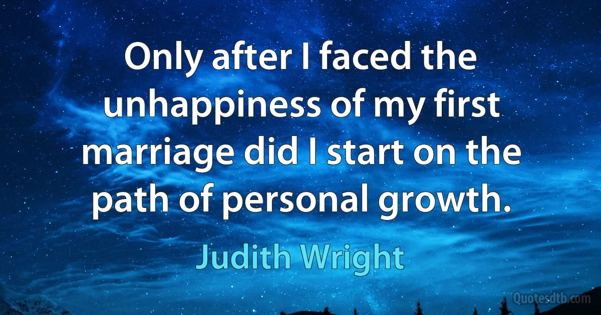 Only after I faced the unhappiness of my first marriage did I start on the path of personal growth. (Judith Wright)