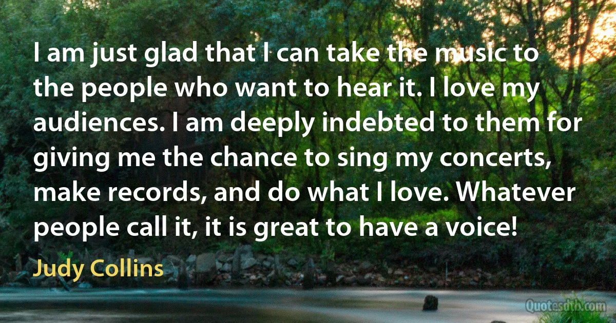 I am just glad that I can take the music to the people who want to hear it. I love my audiences. I am deeply indebted to them for giving me the chance to sing my concerts, make records, and do what I love. Whatever people call it, it is great to have a voice! (Judy Collins)