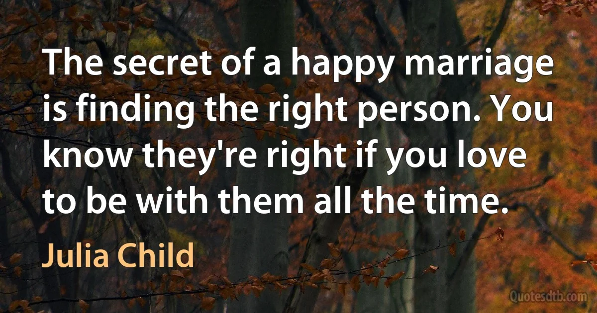 The secret of a happy marriage is finding the right person. You know they're right if you love to be with them all the time. (Julia Child)