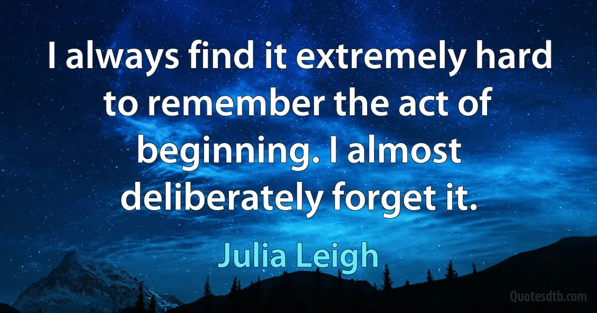 I always find it extremely hard to remember the act of beginning. I almost deliberately forget it. (Julia Leigh)