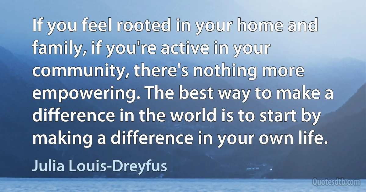 If you feel rooted in your home and family, if you're active in your community, there's nothing more empowering. The best way to make a difference in the world is to start by making a difference in your own life. (Julia Louis-Dreyfus)