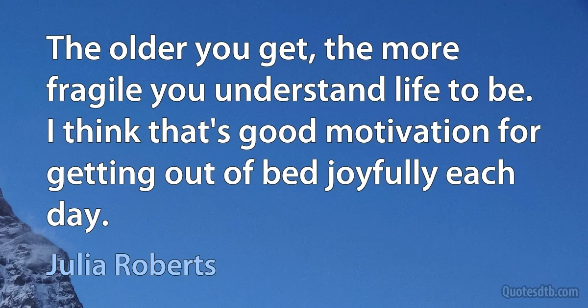 The older you get, the more fragile you understand life to be. I think that's good motivation for getting out of bed joyfully each day. (Julia Roberts)