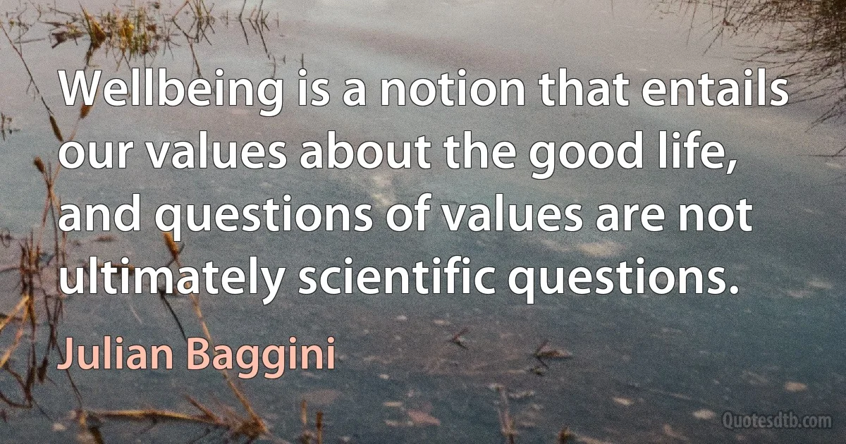 Wellbeing is a notion that entails our values about the good life, and questions of values are not ultimately scientific questions. (Julian Baggini)