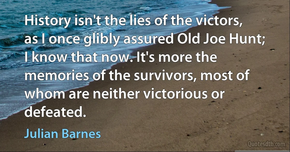 History isn't the lies of the victors, as I once glibly assured Old Joe Hunt; I know that now. It's more the memories of the survivors, most of whom are neither victorious or defeated. (Julian Barnes)