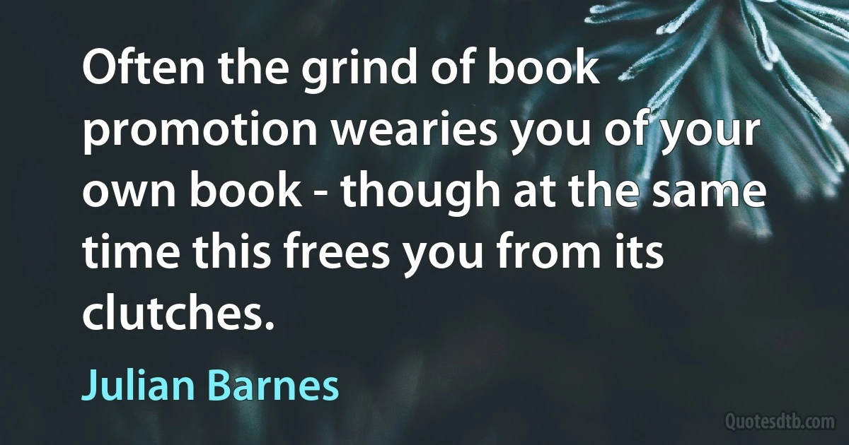 Often the grind of book promotion wearies you of your own book - though at the same time this frees you from its clutches. (Julian Barnes)