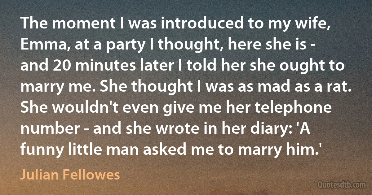 The moment I was introduced to my wife, Emma, at a party I thought, here she is - and 20 minutes later I told her she ought to marry me. She thought I was as mad as a rat. She wouldn't even give me her telephone number - and she wrote in her diary: 'A funny little man asked me to marry him.' (Julian Fellowes)