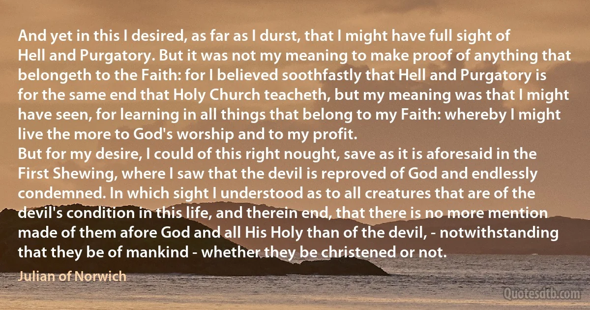 And yet in this I desired, as far as I durst, that I might have full sight of Hell and Purgatory. But it was not my meaning to make proof of anything that belongeth to the Faith: for I believed soothfastly that Hell and Purgatory is for the same end that Holy Church teacheth, but my meaning was that I might have seen, for learning in all things that belong to my Faith: whereby I might live the more to God's worship and to my profit.
But for my desire, I could of this right nought, save as it is aforesaid in the First Shewing, where I saw that the devil is reproved of God and endlessly condemned. In which sight I understood as to all creatures that are of the devil's condition in this life, and therein end, that there is no more mention made of them afore God and all His Holy than of the devil, - notwithstanding that they be of mankind - whether they be christened or not. (Julian of Norwich)