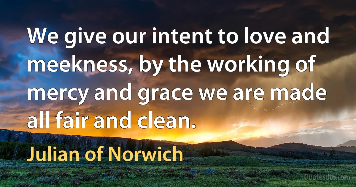 We give our intent to love and meekness, by the working of mercy and grace we are made all fair and clean. (Julian of Norwich)