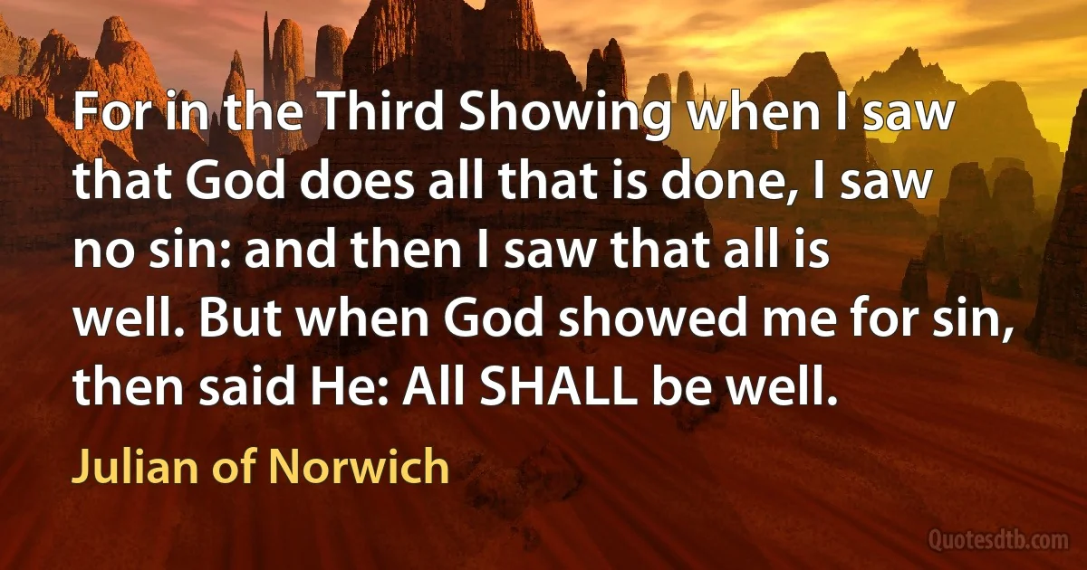 For in the Third Showing when I saw that God does all that is done, I saw no sin: and then I saw that all is well. But when God showed me for sin, then said He: All SHALL be well. (Julian of Norwich)