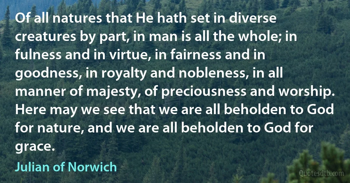 Of all natures that He hath set in diverse creatures by part, in man is all the whole; in fulness and in virtue, in fairness and in goodness, in royalty and nobleness, in all manner of majesty, of preciousness and worship. Here may we see that we are all beholden to God for nature, and we are all beholden to God for grace. (Julian of Norwich)