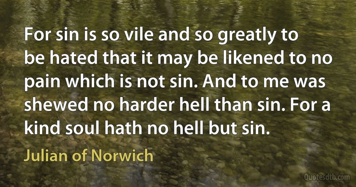 For sin is so vile and so greatly to be hated that it may be likened to no pain which is not sin. And to me was shewed no harder hell than sin. For a kind soul hath no hell but sin. (Julian of Norwich)