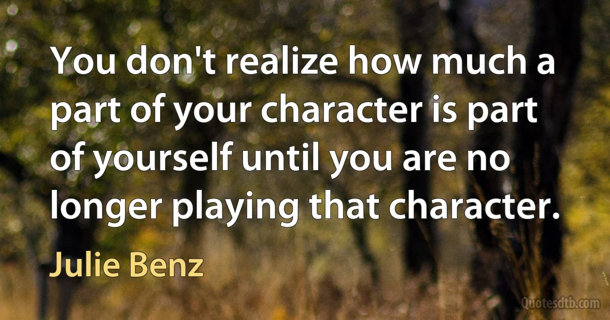 You don't realize how much a part of your character is part of yourself until you are no longer playing that character. (Julie Benz)