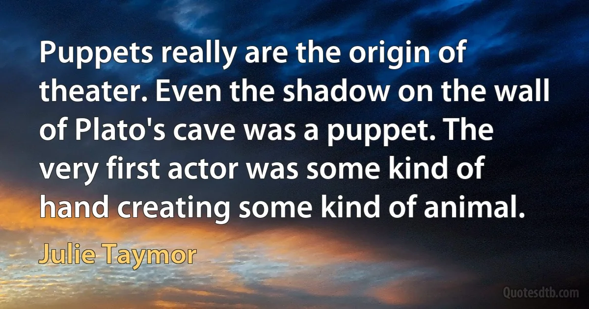 Puppets really are the origin of theater. Even the shadow on the wall of Plato's cave was a puppet. The very first actor was some kind of hand creating some kind of animal. (Julie Taymor)