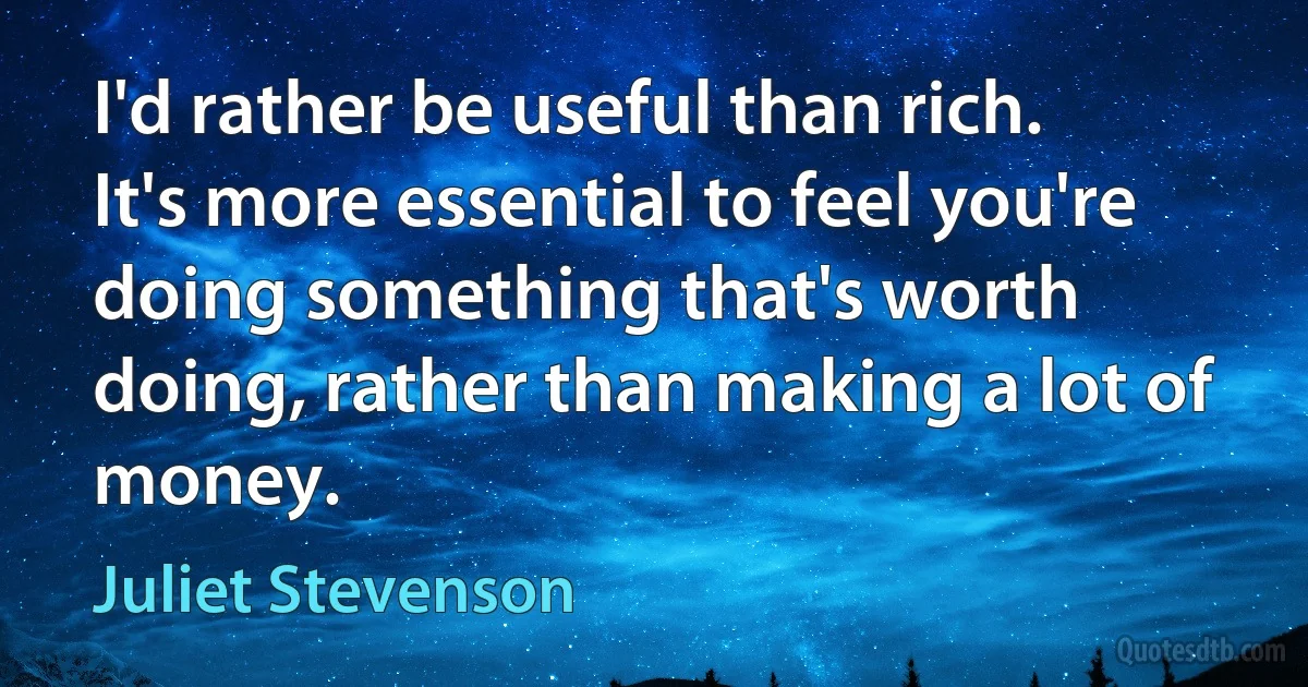 I'd rather be useful than rich. It's more essential to feel you're doing something that's worth doing, rather than making a lot of money. (Juliet Stevenson)