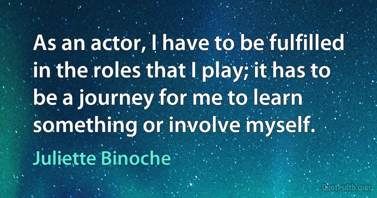 As an actor, I have to be fulfilled in the roles that I play; it has to be a journey for me to learn something or involve myself. (Juliette Binoche)