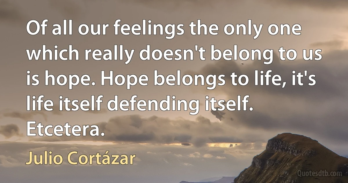 Of all our feelings the only one which really doesn't belong to us is hope. Hope belongs to life, it's life itself defending itself. Etcetera. (Julio Cortázar)