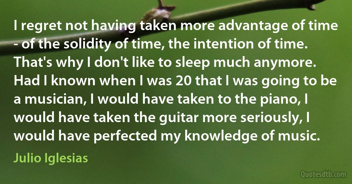 I regret not having taken more advantage of time - of the solidity of time, the intention of time. That's why I don't like to sleep much anymore. Had I known when I was 20 that I was going to be a musician, I would have taken to the piano, I would have taken the guitar more seriously, I would have perfected my knowledge of music. (Julio Iglesias)