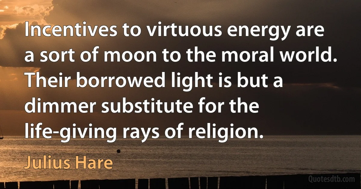 Incentives to virtuous energy are a sort of moon to the moral world. Their borrowed light is but a dimmer substitute for the life-giving rays of religion. (Julius Hare)