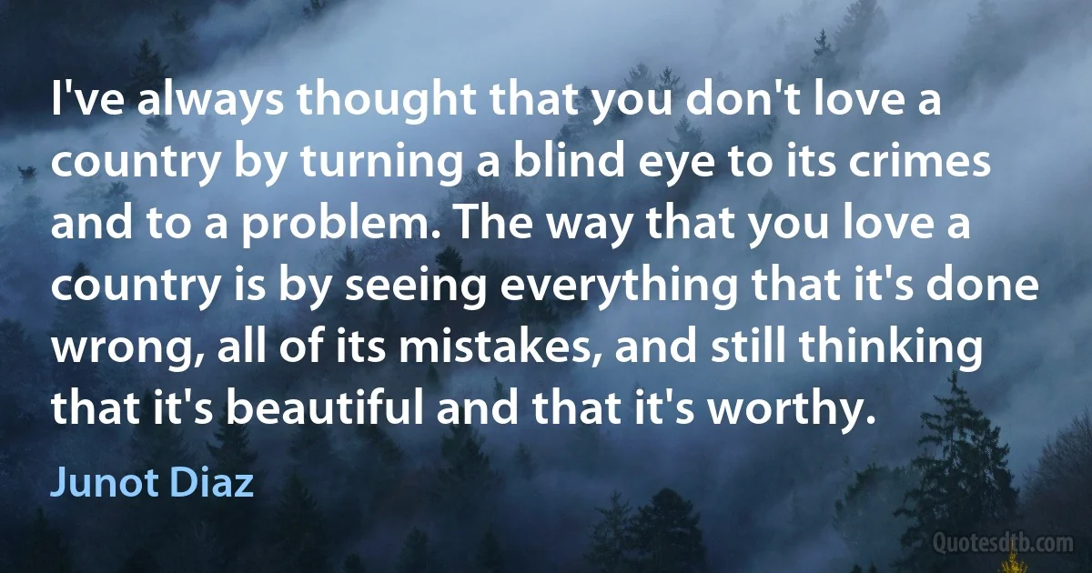 I've always thought that you don't love a country by turning a blind eye to its crimes and to a problem. The way that you love a country is by seeing everything that it's done wrong, all of its mistakes, and still thinking that it's beautiful and that it's worthy. (Junot Diaz)