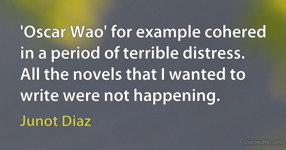 'Oscar Wao' for example cohered in a period of terrible distress. All the novels that I wanted to write were not happening. (Junot Diaz)