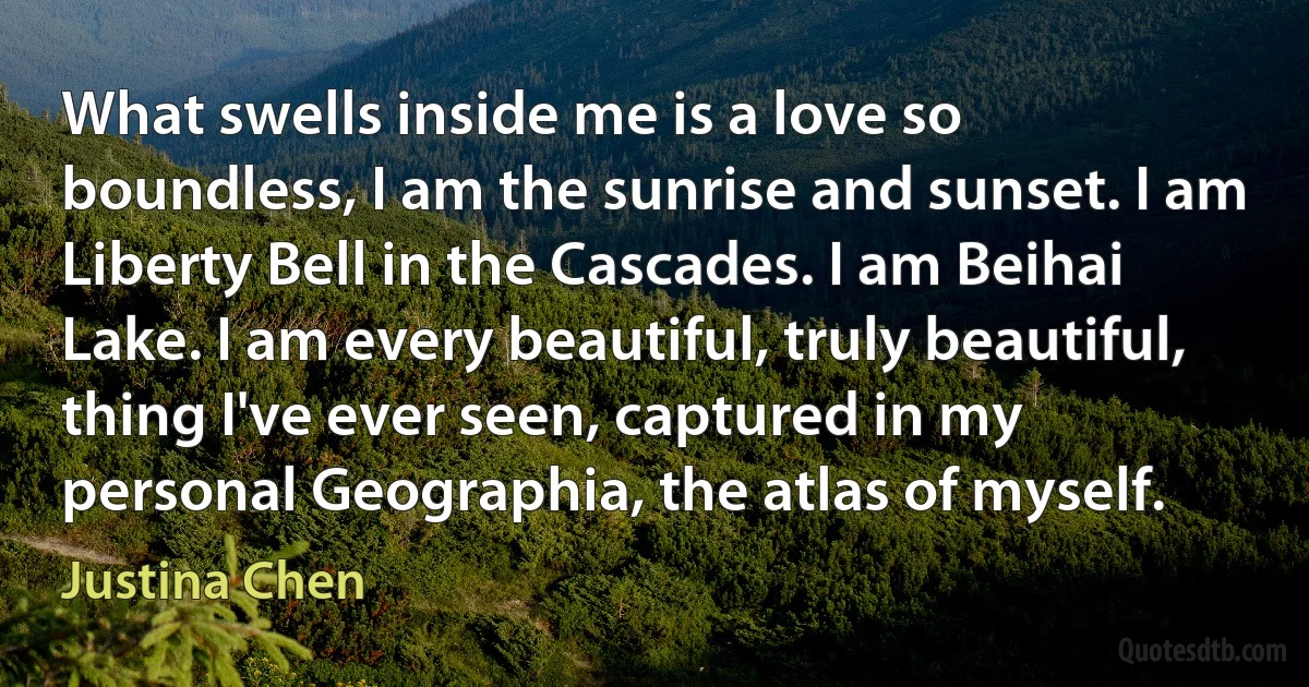 What swells inside me is a love so boundless, I am the sunrise and sunset. I am Liberty Bell in the Cascades. I am Beihai Lake. I am every beautiful, truly beautiful, thing I've ever seen, captured in my personal Geographia, the atlas of myself. (Justina Chen)