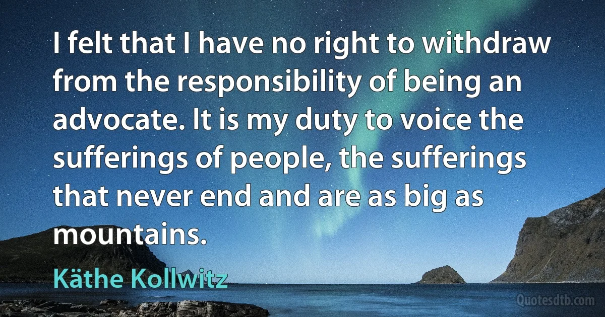 I felt that I have no right to withdraw from the responsibility of being an advocate. It is my duty to voice the sufferings of people, the sufferings that never end and are as big as mountains. (Käthe Kollwitz)