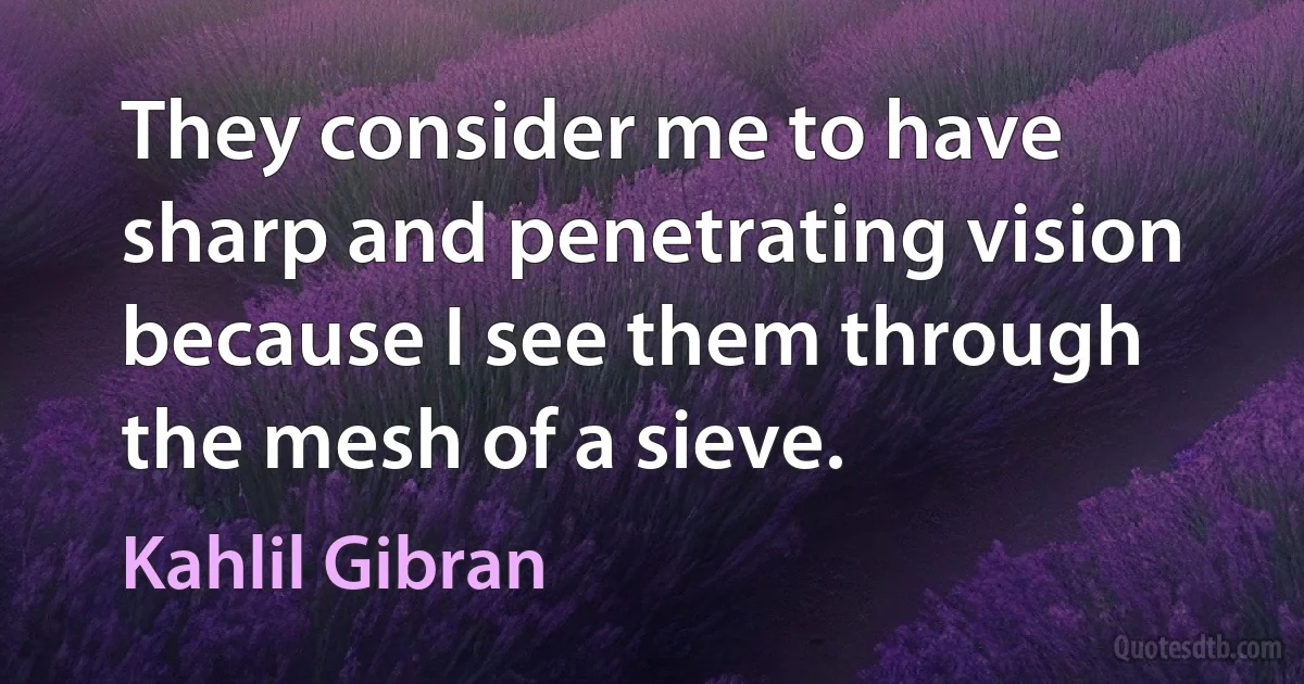 They consider me to have sharp and penetrating vision because I see them through the mesh of a sieve. (Kahlil Gibran)