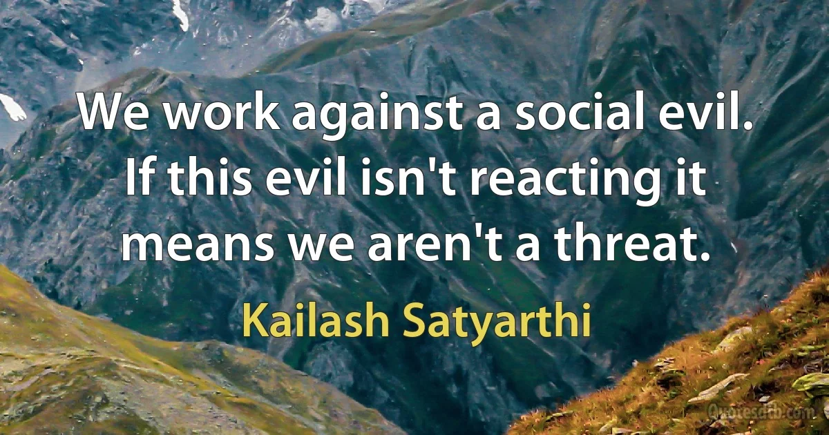 We work against a social evil. If this evil isn't reacting it means we aren't a threat. (Kailash Satyarthi)