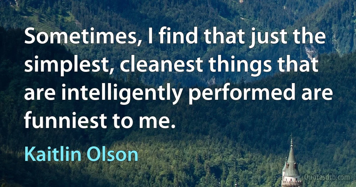 Sometimes, I find that just the simplest, cleanest things that are intelligently performed are funniest to me. (Kaitlin Olson)