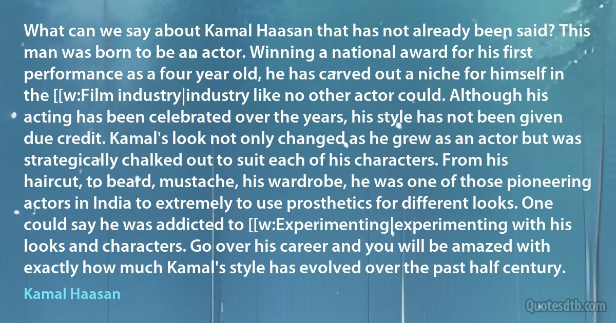 What can we say about Kamal Haasan that has not already been said? This man was born to be an actor. Winning a national award for his first performance as a four year old, he has carved out a niche for himself in the [[w:Film industry|industry like no other actor could. Although his acting has been celebrated over the years, his style has not been given due credit. Kamal's look not only changed as he grew as an actor but was strategically chalked out to suit each of his characters. From his haircut, to beard, mustache, his wardrobe, he was one of those pioneering actors in India to extremely to use prosthetics for different looks. One could say he was addicted to [[w:Experimenting|experimenting with his looks and characters. Go over his career and you will be amazed with exactly how much Kamal's style has evolved over the past half century. (Kamal Haasan)