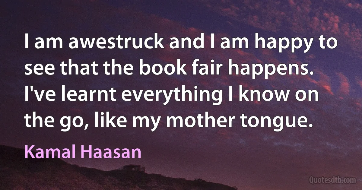 I am awestruck and I am happy to see that the book fair happens. I've learnt everything I know on the go, like my mother tongue. (Kamal Haasan)