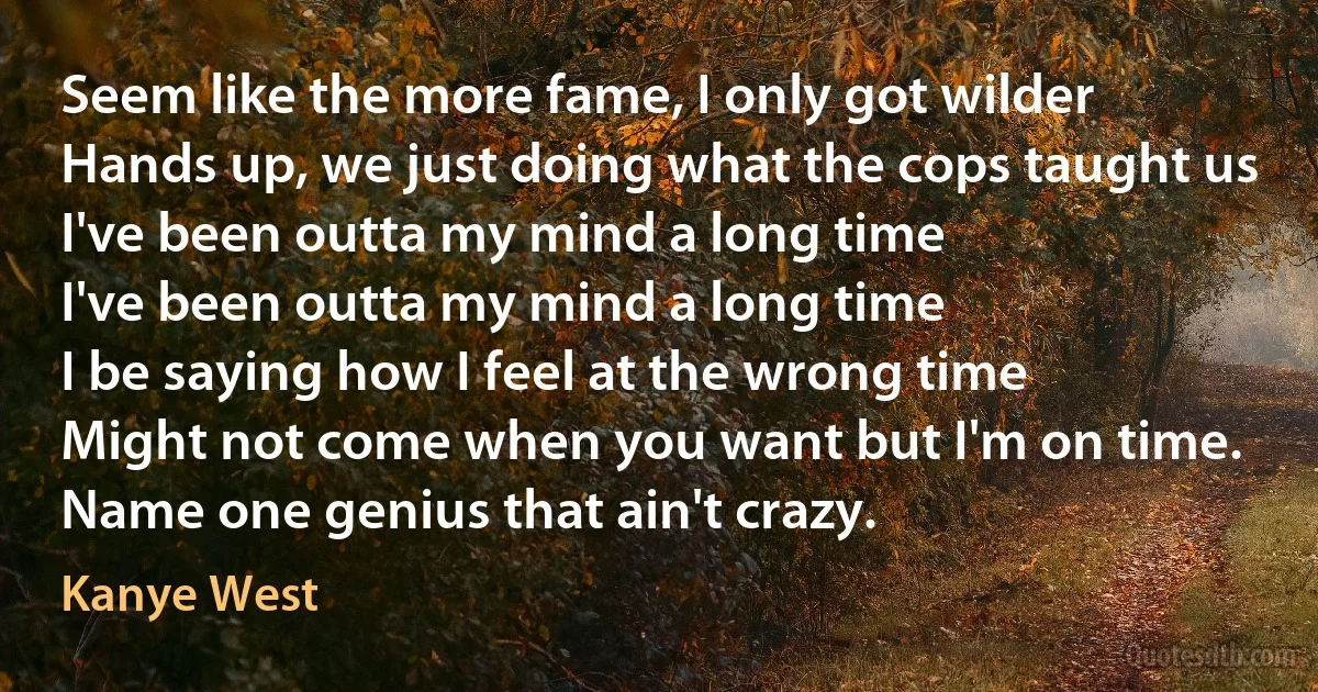 Seem like the more fame, I only got wilder
Hands up, we just doing what the cops taught us
I've been outta my mind a long time
I've been outta my mind a long time
I be saying how I feel at the wrong time
Might not come when you want but I'm on time. Name one genius that ain't crazy. (Kanye West)