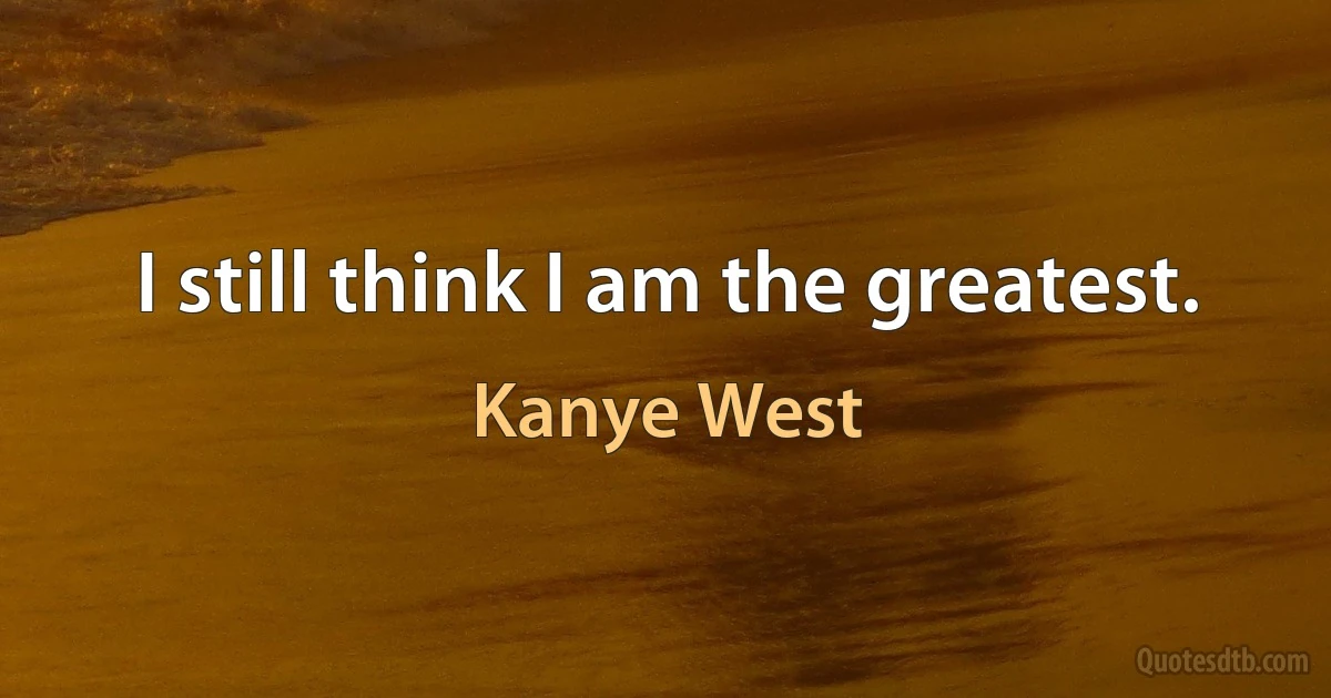 I still think I am the greatest. (Kanye West)