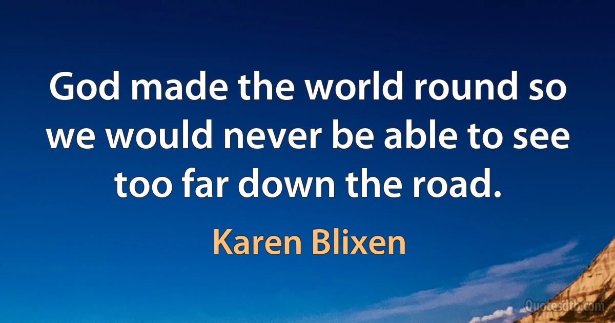 God made the world round so we would never be able to see too far down the road. (Karen Blixen)